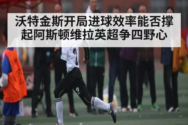 沃特金斯开局进球效率能否撑起阿斯顿维拉英超争四野心